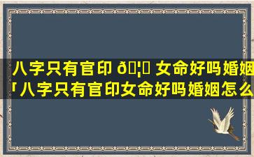 八字只有官印 🦉 女命好吗婚姻「八字只有官印女命好吗婚姻怎么样」